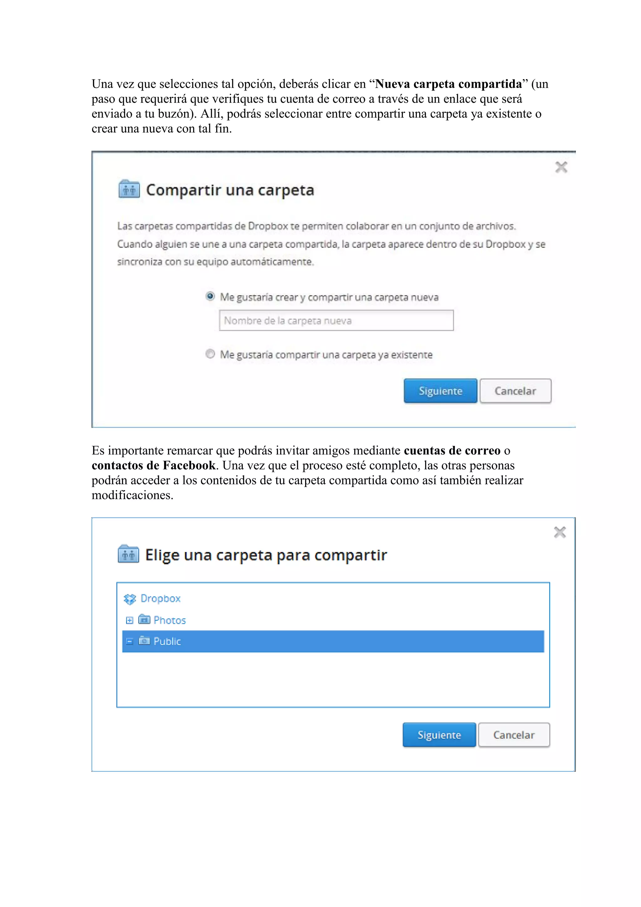 Una vez que selecciones tal opción, deberás clicar en “Nueva carpeta compartida” (un
paso que requerirá que verifiques tu cuenta de correo a través de un enlace que será
enviado a tu buzón). Allí, podrás seleccionar entre compartir una carpeta ya existente o
crear una nueva con tal fin.
Es importante remarcar que podrás invitar amigos mediante cuentas de correo o
contactos de Facebook. Una vez que el proceso esté completo, las otras personas
podrán acceder a los contenidos de tu carpeta compartida como así también realizar
modificaciones.
 