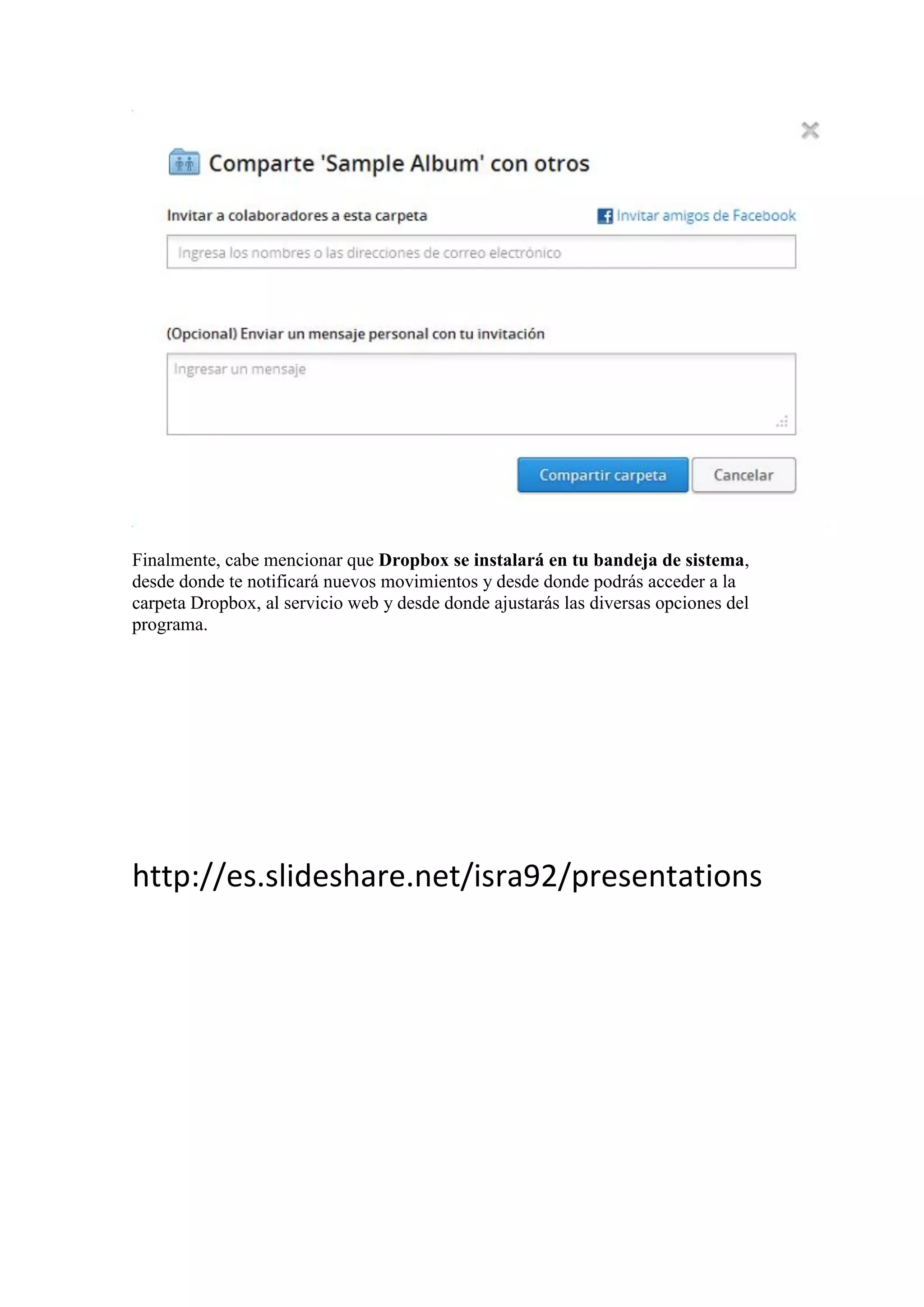 Finalmente, cabe mencionar que Dropbox se instalará en tu bandeja de sistema,
desde donde te notificará nuevos movimientos y desde donde podrás acceder a la
carpeta Dropbox, al servicio web y desde donde ajustarás las diversas opciones del
programa.
http://es.slideshare.net/isra92/presentations
 