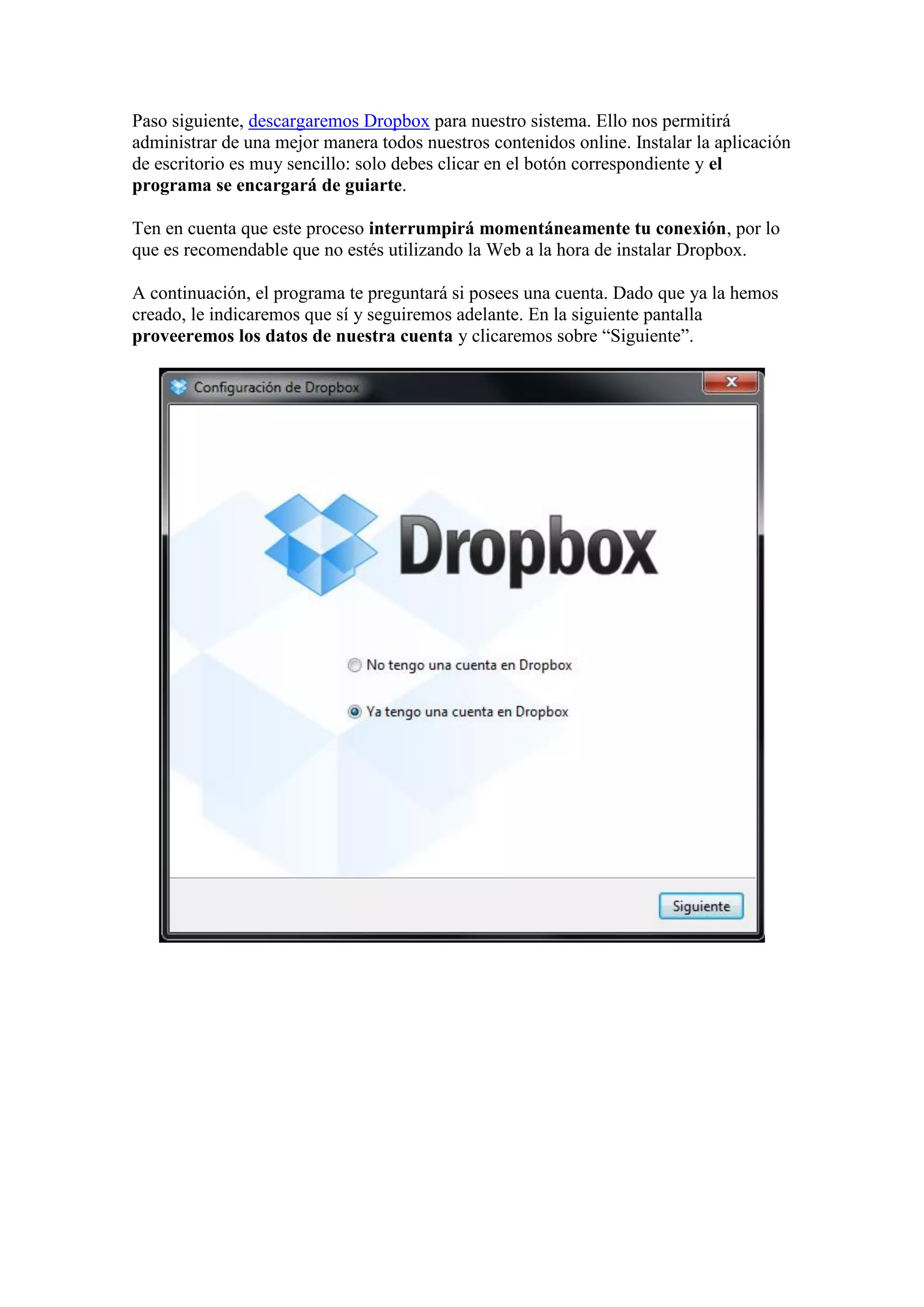 Paso siguiente, descargaremos Dropbox para nuestro sistema. Ello nos permitirá
administrar de una mejor manera todos nuestros contenidos online. Instalar la aplicación
de escritorio es muy sencillo: solo debes clicar en el botón correspondiente y el
programa se encargará de guiarte.
Ten en cuenta que este proceso interrumpirá momentáneamente tu conexión, por lo
que es recomendable que no estés utilizando la Web a la hora de instalar Dropbox.
A continuación, el programa te preguntará si posees una cuenta. Dado que ya la hemos
creado, le indicaremos que sí y seguiremos adelante. En la siguiente pantalla
proveeremos los datos de nuestra cuenta y clicaremos sobre “Siguiente”.
 