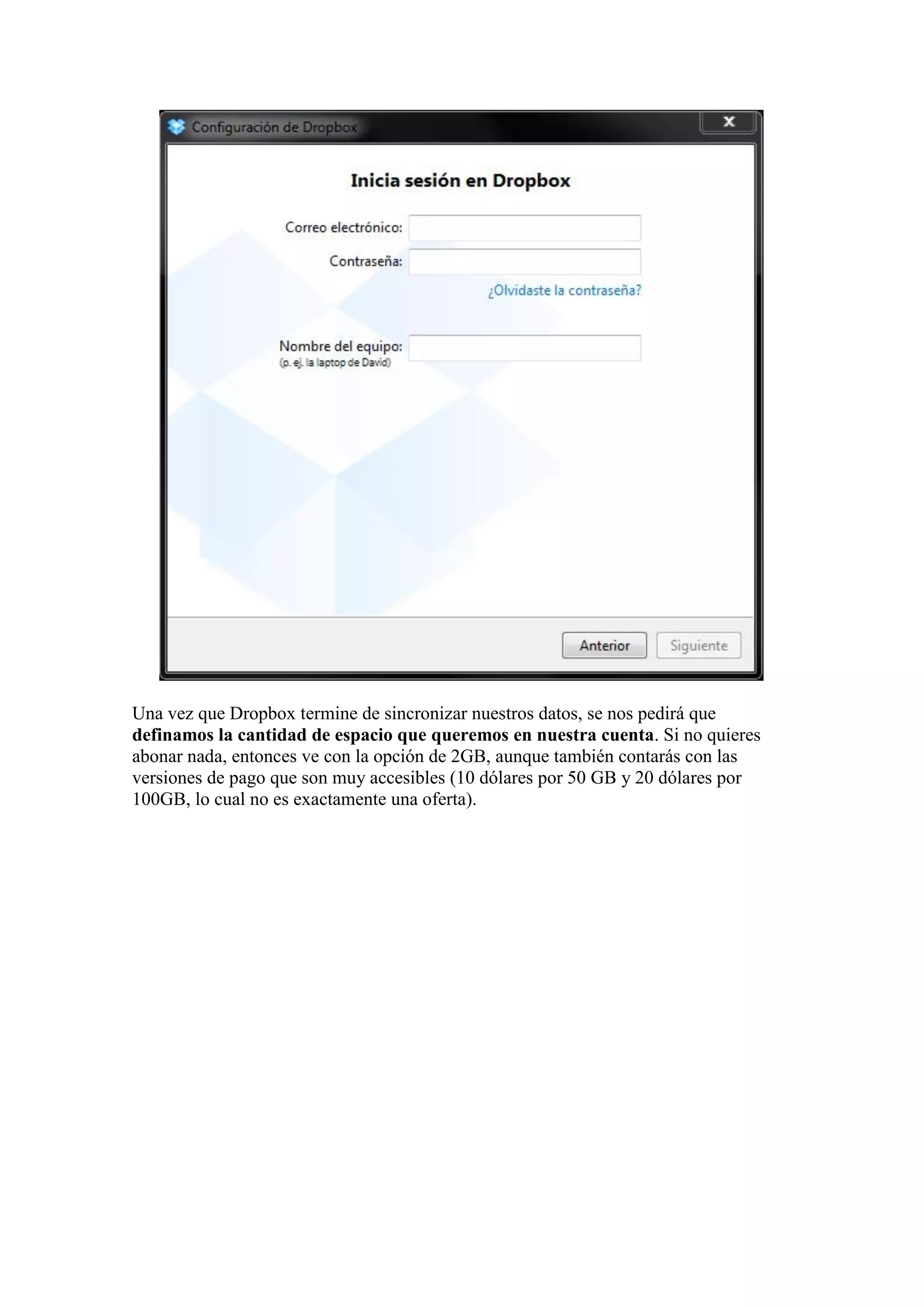 Una vez que Dropbox termine de sincronizar nuestros datos, se nos pedirá que
definamos la cantidad de espacio que queremos en nuestra cuenta. Si no quieres
abonar nada, entonces ve con la opción de 2GB, aunque también contarás con las
versiones de pago que son muy accesibles (10 dólares por 50 GB y 20 dólares por
100GB, lo cual no es exactamente una oferta).
 