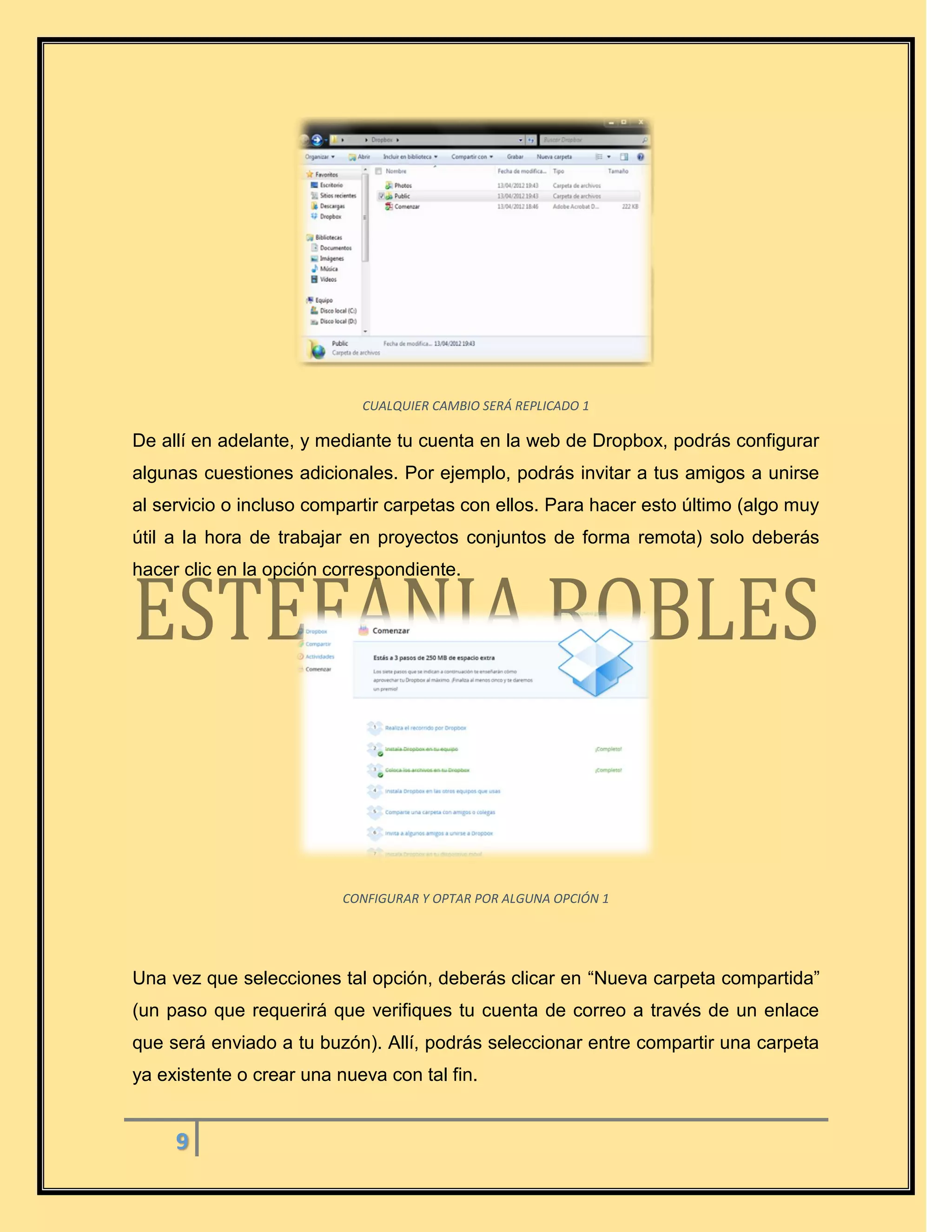 9
CUALQUIER CAMBIO SERÁ REPLICADO 1
De allí en adelante, y mediante tu cuenta en la web de Dropbox, podrás configurar
algunas cuestiones adicionales. Por ejemplo, podrás invitar a tus amigos a unirse
al servicio o incluso compartir carpetas con ellos. Para hacer esto último (algo muy
útil a la hora de trabajar en proyectos conjuntos de forma remota) solo deberás
hacer clic en la opción correspondiente.
CONFIGURAR Y OPTAR POR ALGUNA OPCIÓN 1
Una vez que selecciones tal opción, deberás clicar en “Nueva carpeta compartida”
(un paso que requerirá que verifiques tu cuenta de correo a través de un enlace
que será enviado a tu buzón). Allí, podrás seleccionar entre compartir una carpeta
ya existente o crear una nueva con tal fin.
 