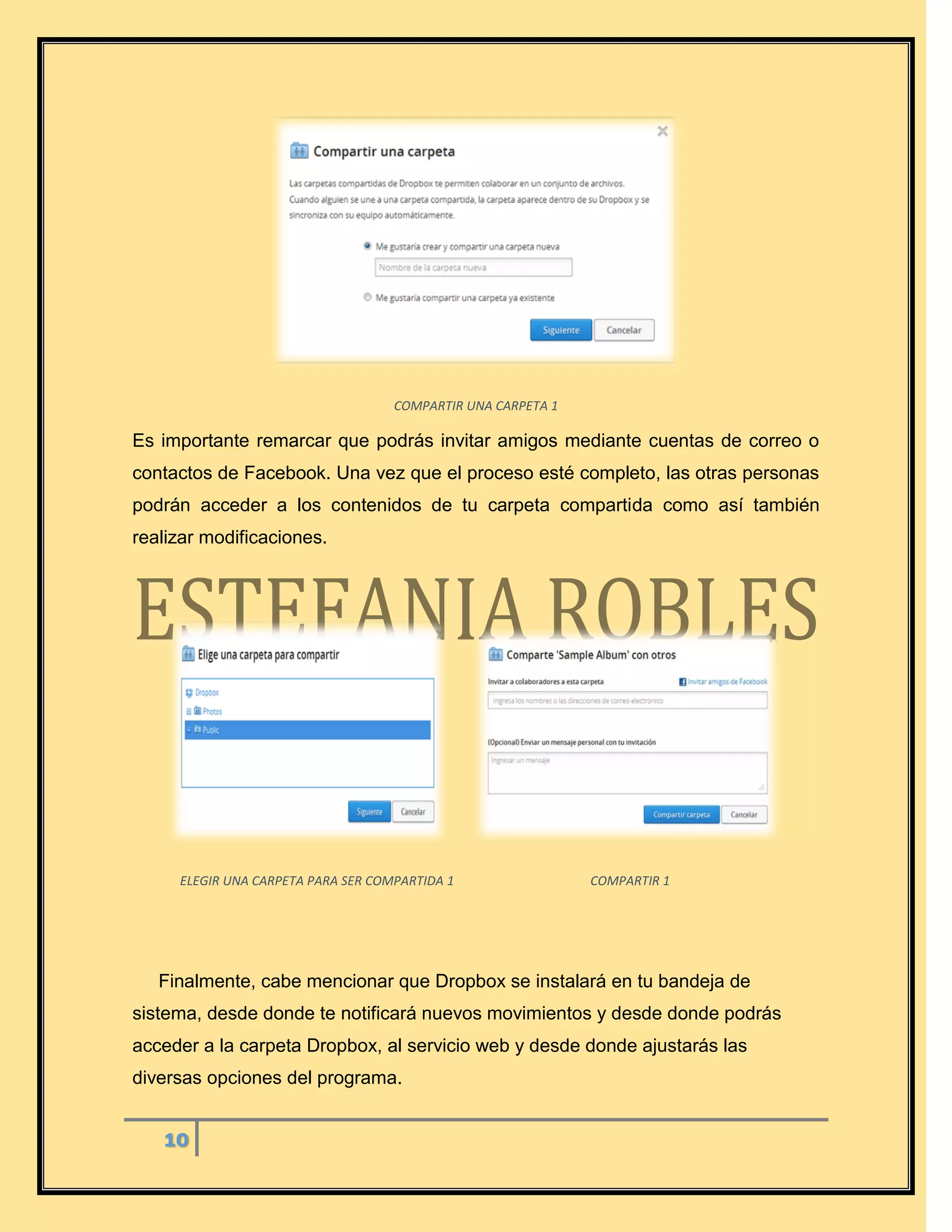10
COMPARTIR UNA CARPETA 1
Es importante remarcar que podrás invitar amigos mediante cuentas de correo o
contactos de Facebook. Una vez que el proceso esté completo, las otras personas
podrán acceder a los contenidos de tu carpeta compartida como así también
realizar modificaciones.
ELEGIR UNA CARPETA PARA SER COMPARTIDA 1 COMPARTIR 1
Finalmente, cabe mencionar que Dropbox se instalará en tu bandeja de
sistema, desde donde te notificará nuevos movimientos y desde donde podrás
acceder a la carpeta Dropbox, al servicio web y desde donde ajustarás las
diversas opciones del programa.
 
