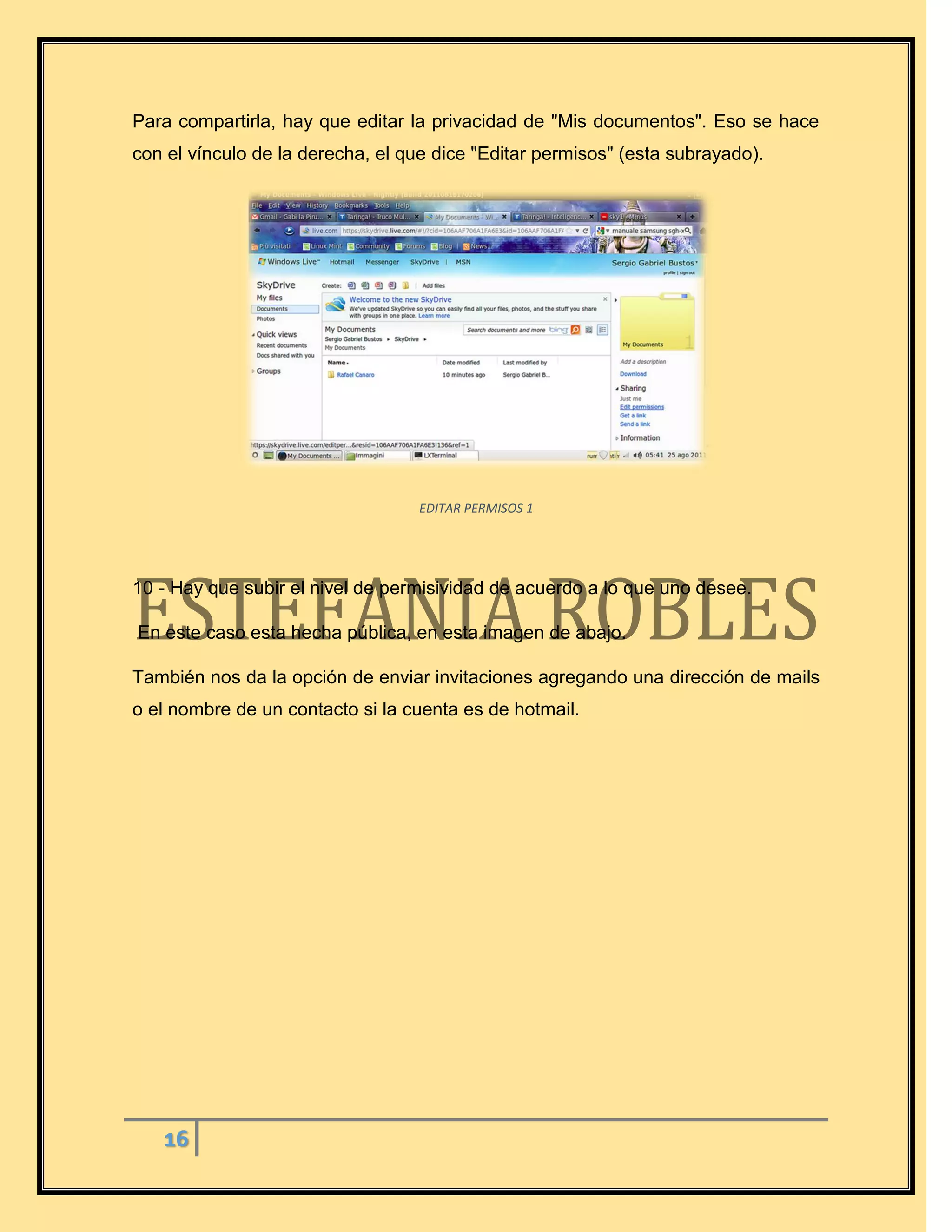 16
Para compartirla, hay que editar la privacidad de "Mis documentos". Eso se hace
con el vínculo de la derecha, el que dice "Editar permisos" (esta subrayado).
EDITAR PERMISOS 1
10 - Hay que subir el nivel de permisividad de acuerdo a lo que uno desee.
En este caso esta hecha pública, en esta imagen de abajo.
También nos da la opción de enviar invitaciones agregando una dirección de mails
o el nombre de un contacto si la cuenta es de hotmail.
 
