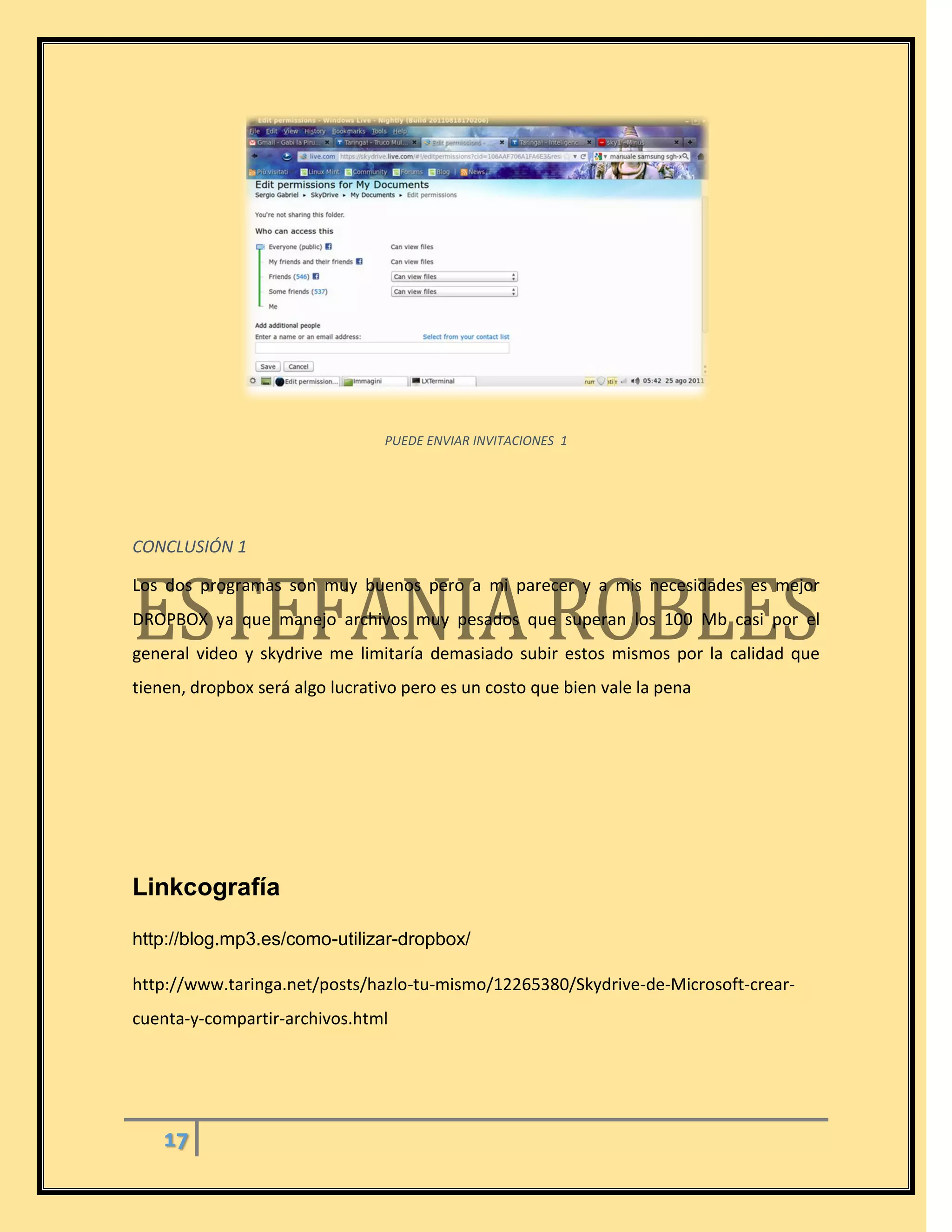 17
PUEDE ENVIAR INVITACIONES 1
CONCLUSIÓN 1
Los dos programas son muy buenos pero a mi parecer y a mis necesidades es mejor
DROPBOX ya que manejo archivos muy pesados que superan los 100 Mb casi por el
general video y skydrive me limitaría demasiado subir estos mismos por la calidad que
tienen, dropbox será algo lucrativo pero es un costo que bien vale la pena
Linkcografía
http://blog.mp3.es/como-utilizar-dropbox/
http://www.taringa.net/posts/hazlo-tu-mismo/12265380/Skydrive-de-Microsoft-crear-
cuenta-y-compartir-archivos.html
 