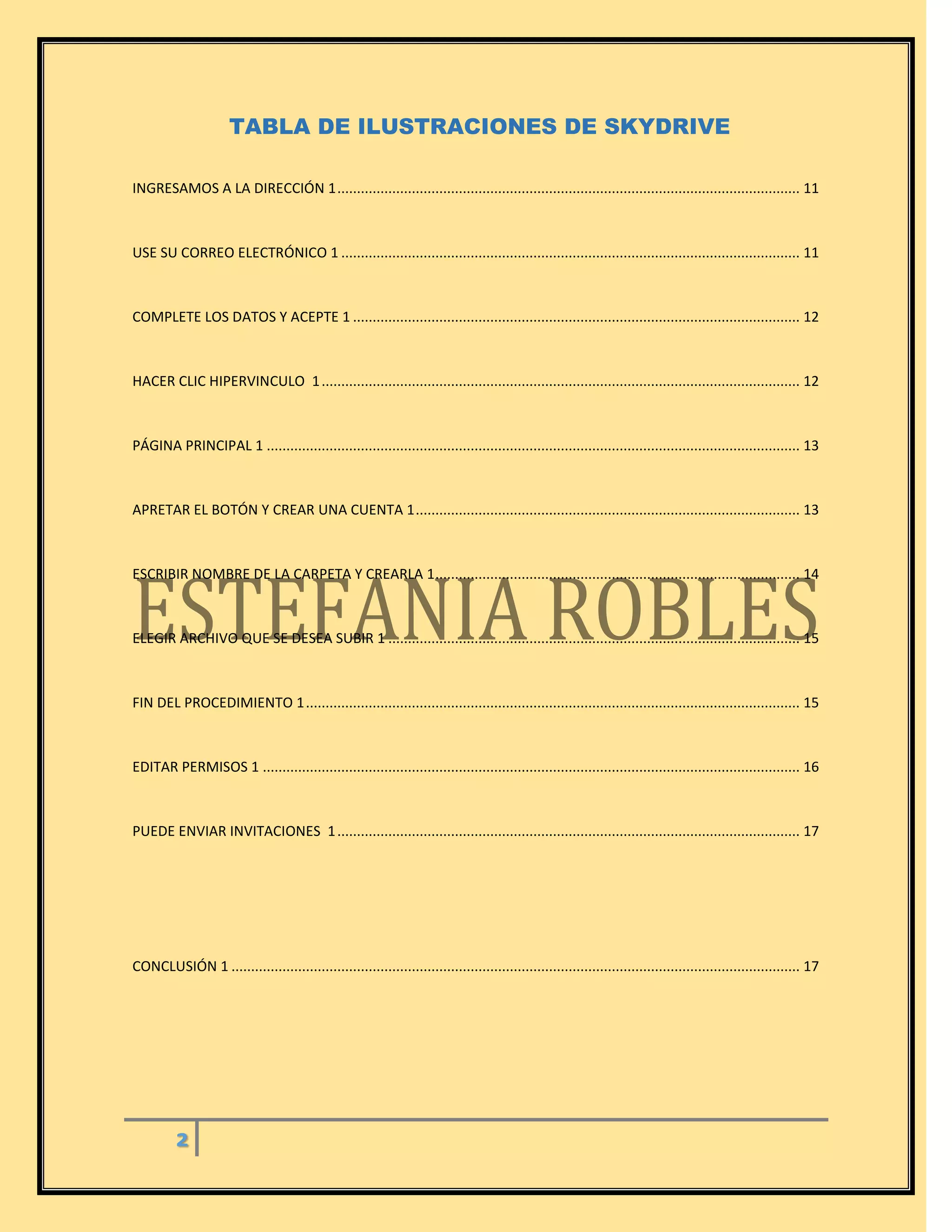 2
TABLA DE ILUSTRACIONES DE SKYDRIVE
INGRESAMOS A LA DIRECCIÓN 1...................................................................................................................... 11
USE SU CORREO ELECTRÓNICO 1 ..................................................................................................................... 11
COMPLETE LOS DATOS Y ACEPTE 1 .................................................................................................................. 12
HACER CLIC HIPERVINCULO 1.......................................................................................................................... 12
PÁGINA PRINCIPAL 1 ........................................................................................................................................ 13
APRETAR EL BOTÓN Y CREAR UNA CUENTA 1.................................................................................................. 13
ESCRIBIR NOMBRE DE LA CARPETA Y CREARLA 1............................................................................................. 14
ELEGIR ARCHIVO QUE SE DESEA SUBIR 1 ......................................................................................................... 15
FIN DEL PROCEDIMIENTO 1.............................................................................................................................. 15
EDITAR PERMISOS 1 ......................................................................................................................................... 16
PUEDE ENVIAR INVITACIONES 1...................................................................................................................... 17
CONCLUSIÓN 1 ................................................................................................................................................. 17
 