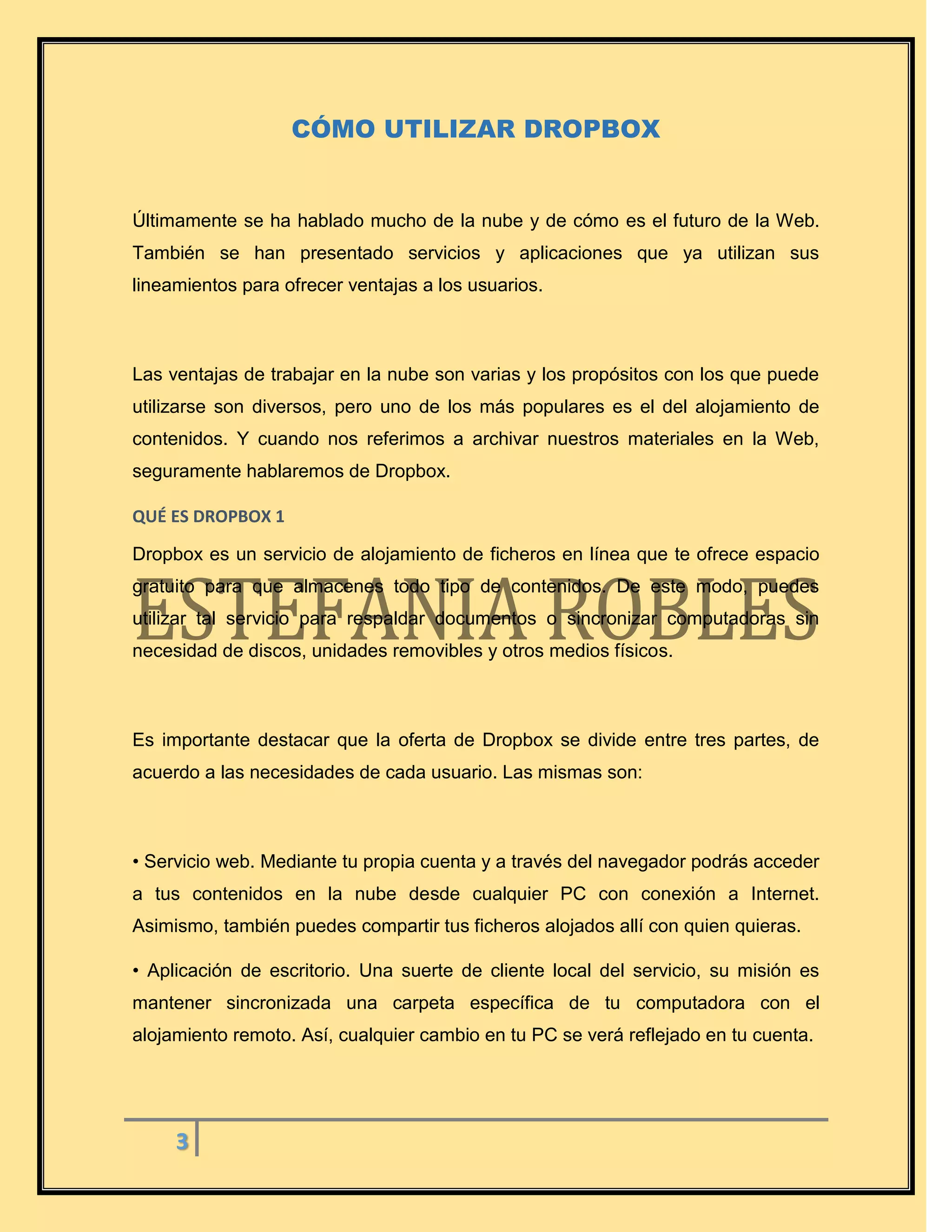 3
CÓMO UTILIZAR DROPBOX
Últimamente se ha hablado mucho de la nube y de cómo es el futuro de la Web.
También se han presentado servicios y aplicaciones que ya utilizan sus
lineamientos para ofrecer ventajas a los usuarios.
Las ventajas de trabajar en la nube son varias y los propósitos con los que puede
utilizarse son diversos, pero uno de los más populares es el del alojamiento de
contenidos. Y cuando nos referimos a archivar nuestros materiales en la Web,
seguramente hablaremos de Dropbox.
QUÉ ES DROPBOX 1
Dropbox es un servicio de alojamiento de ficheros en línea que te ofrece espacio
gratuito para que almacenes todo tipo de contenidos. De este modo, puedes
utilizar tal servicio para respaldar documentos o sincronizar computadoras sin
necesidad de discos, unidades removibles y otros medios físicos.
Es importante destacar que la oferta de Dropbox se divide entre tres partes, de
acuerdo a las necesidades de cada usuario. Las mismas son:
• Servicio web. Mediante tu propia cuenta y a través del navegador podrás acceder
a tus contenidos en la nube desde cualquier PC con conexión a Internet.
Asimismo, también puedes compartir tus ficheros alojados allí con quien quieras.
• Aplicación de escritorio. Una suerte de cliente local del servicio, su misión es
mantener sincronizada una carpeta específica de tu computadora con el
alojamiento remoto. Así, cualquier cambio en tu PC se verá reflejado en tu cuenta.
 