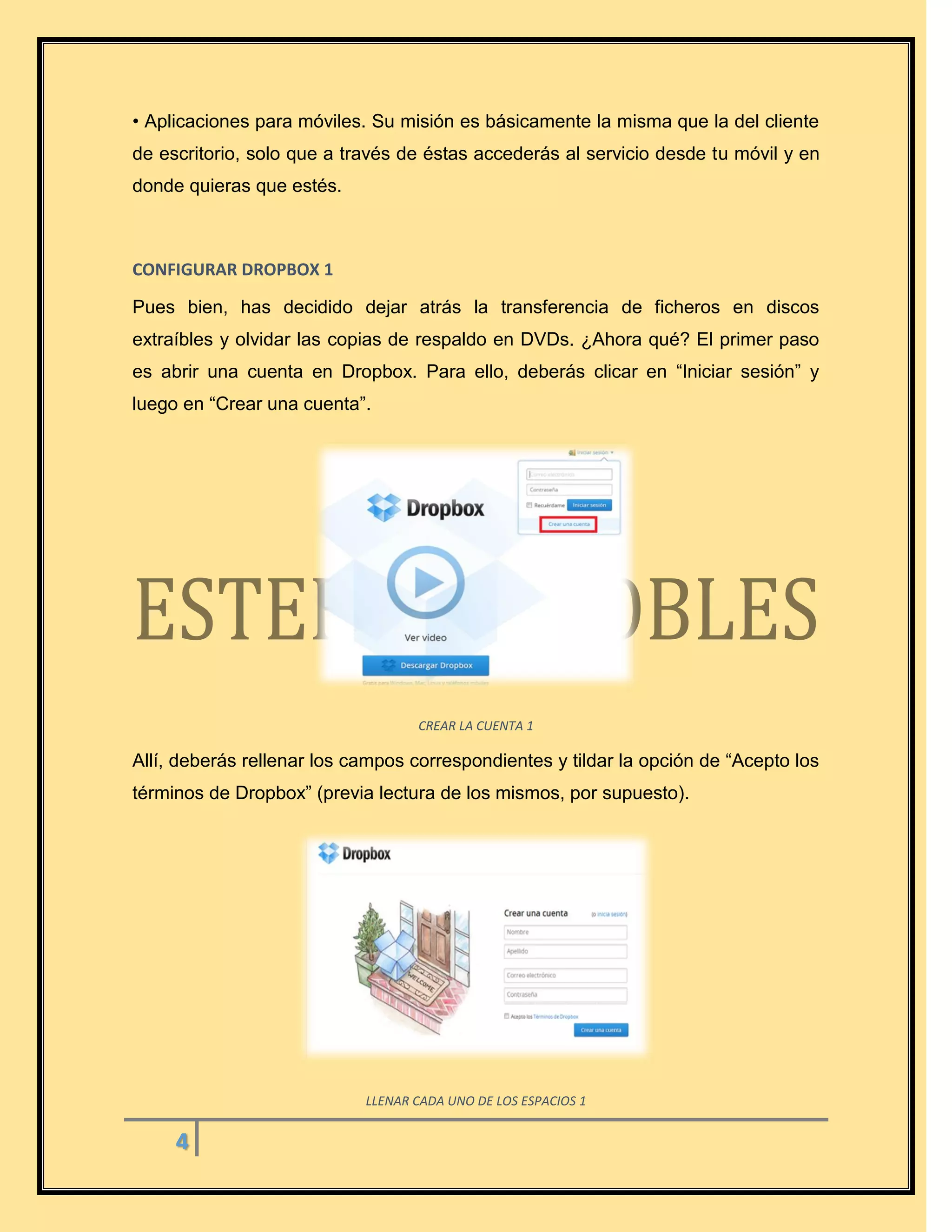 4
• Aplicaciones para móviles. Su misión es básicamente la misma que la del cliente
de escritorio, solo que a través de éstas accederás al servicio desde tu móvil y en
donde quieras que estés.
CONFIGURAR DROPBOX 1
Pues bien, has decidido dejar atrás la transferencia de ficheros en discos
extraíbles y olvidar las copias de respaldo en DVDs. ¿Ahora qué? El primer paso
es abrir una cuenta en Dropbox. Para ello, deberás clicar en “Iniciar sesión” y
luego en “Crear una cuenta”.
CREAR LA CUENTA 1
Allí, deberás rellenar los campos correspondientes y tildar la opción de “Acepto los
términos de Dropbox” (previa lectura de los mismos, por supuesto).
LLENAR CADA UNO DE LOS ESPACIOS 1
 