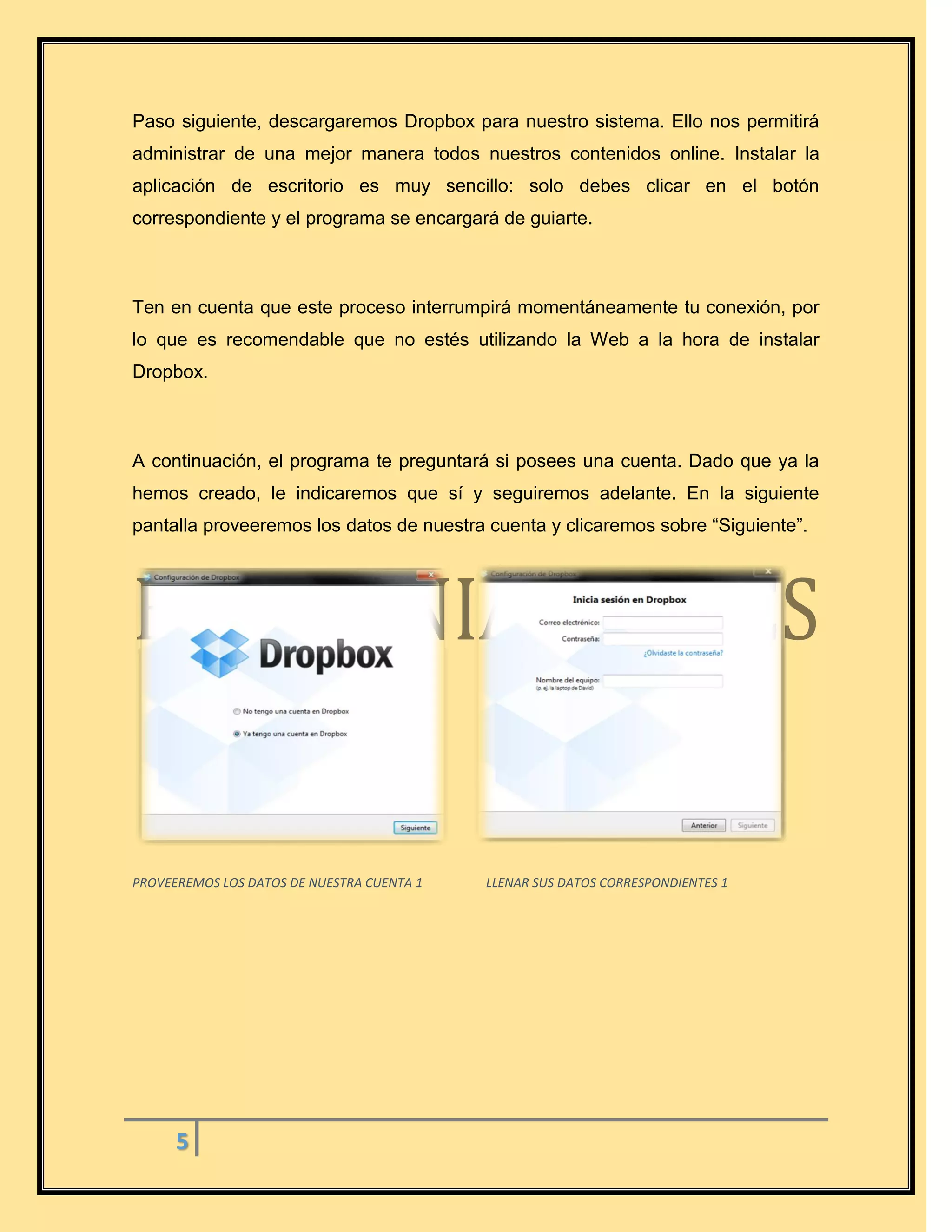 5
Paso siguiente, descargaremos Dropbox para nuestro sistema. Ello nos permitirá
administrar de una mejor manera todos nuestros contenidos online. Instalar la
aplicación de escritorio es muy sencillo: solo debes clicar en el botón
correspondiente y el programa se encargará de guiarte.
Ten en cuenta que este proceso interrumpirá momentáneamente tu conexión, por
lo que es recomendable que no estés utilizando la Web a la hora de instalar
Dropbox.
A continuación, el programa te preguntará si posees una cuenta. Dado que ya la
hemos creado, le indicaremos que sí y seguiremos adelante. En la siguiente
pantalla proveeremos los datos de nuestra cuenta y clicaremos sobre “Siguiente”.
PROVEEREMOS LOS DATOS DE NUESTRA CUENTA 1 LLENAR SUS DATOS CORRESPONDIENTES 1
 