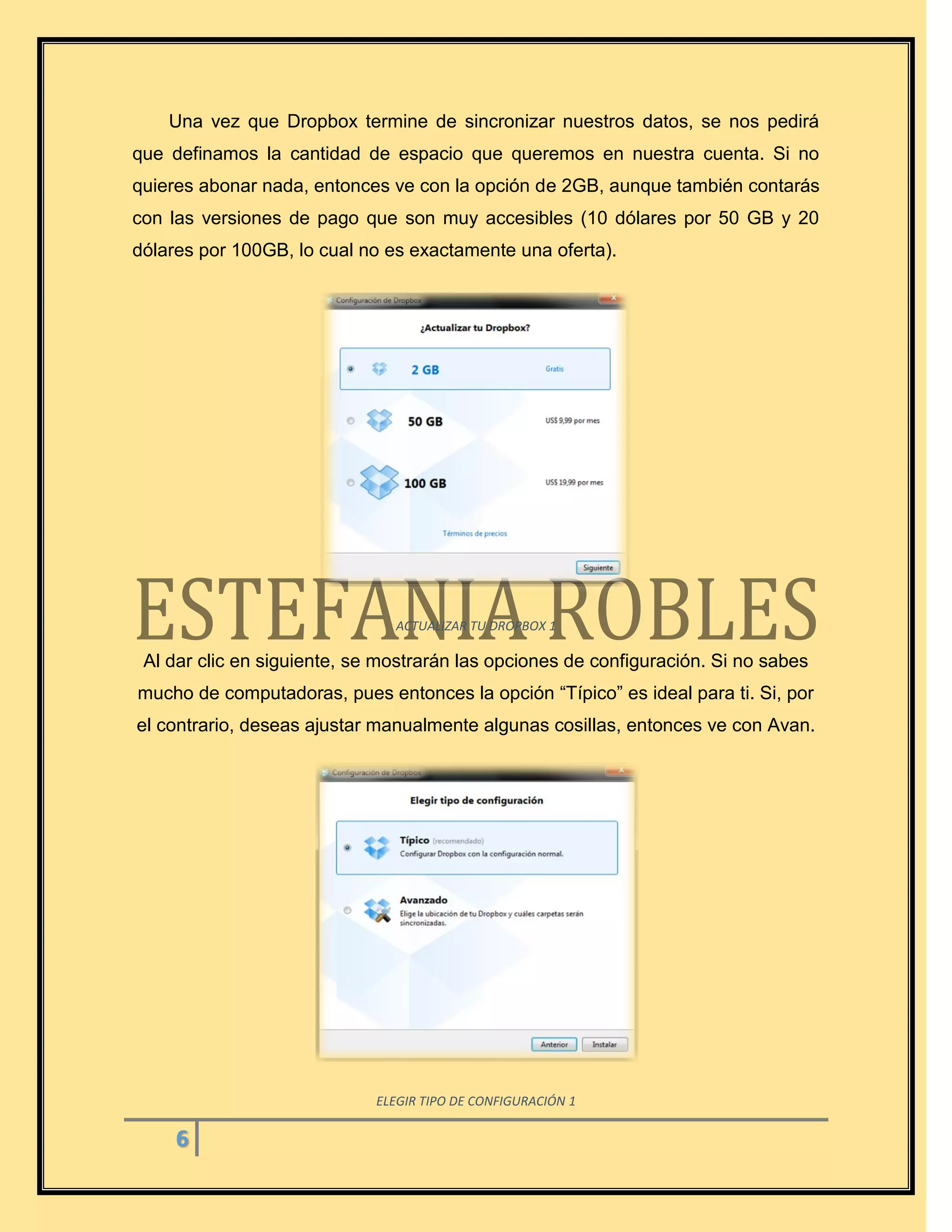 6
Una vez que Dropbox termine de sincronizar nuestros datos, se nos pedirá
que definamos la cantidad de espacio que queremos en nuestra cuenta. Si no
quieres abonar nada, entonces ve con la opción de 2GB, aunque también contarás
con las versiones de pago que son muy accesibles (10 dólares por 50 GB y 20
dólares por 100GB, lo cual no es exactamente una oferta).
ACTUALIZAR TU DROPBOX 1
Al dar clic en siguiente, se mostrarán las opciones de configuración. Si no sabes
mucho de computadoras, pues entonces la opción “Típico” es ideal para ti. Si, por
el contrario, deseas ajustar manualmente algunas cosillas, entonces ve con Avan.
ELEGIR TIPO DE CONFIGURACIÓN 1
 