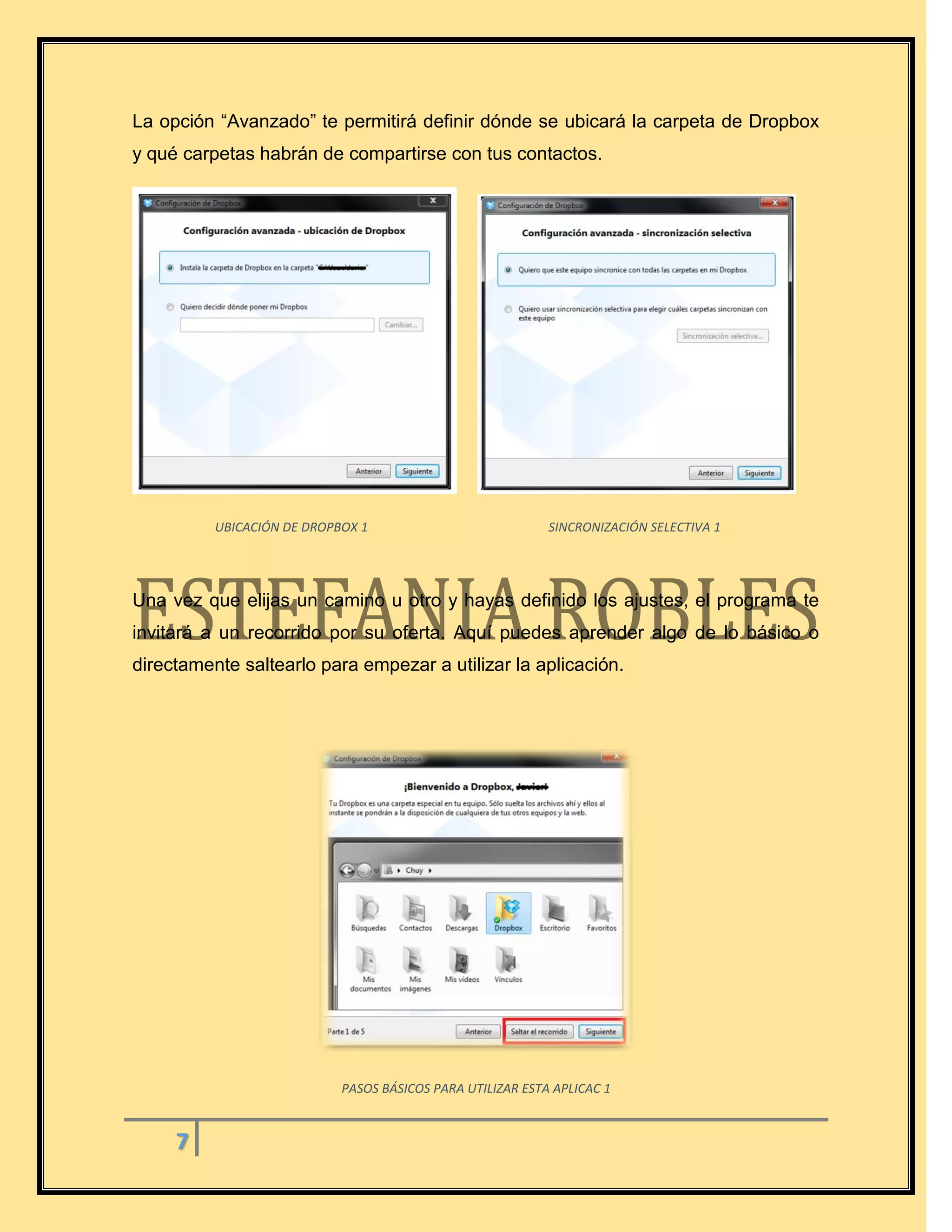 7
La opción “Avanzado” te permitirá definir dónde se ubicará la carpeta de Dropbox
y qué carpetas habrán de compartirse con tus contactos.
UBICACIÓN DE DROPBOX 1 SINCRONIZACIÓN SELECTIVA 1
Una vez que elijas un camino u otro y hayas definido los ajustes, el programa te
invitará a un recorrido por su oferta. Aquí puedes aprender algo de lo básico o
directamente saltearlo para empezar a utilizar la aplicación.
PASOS BÁSICOS PARA UTILIZAR ESTA APLICAC 1
 