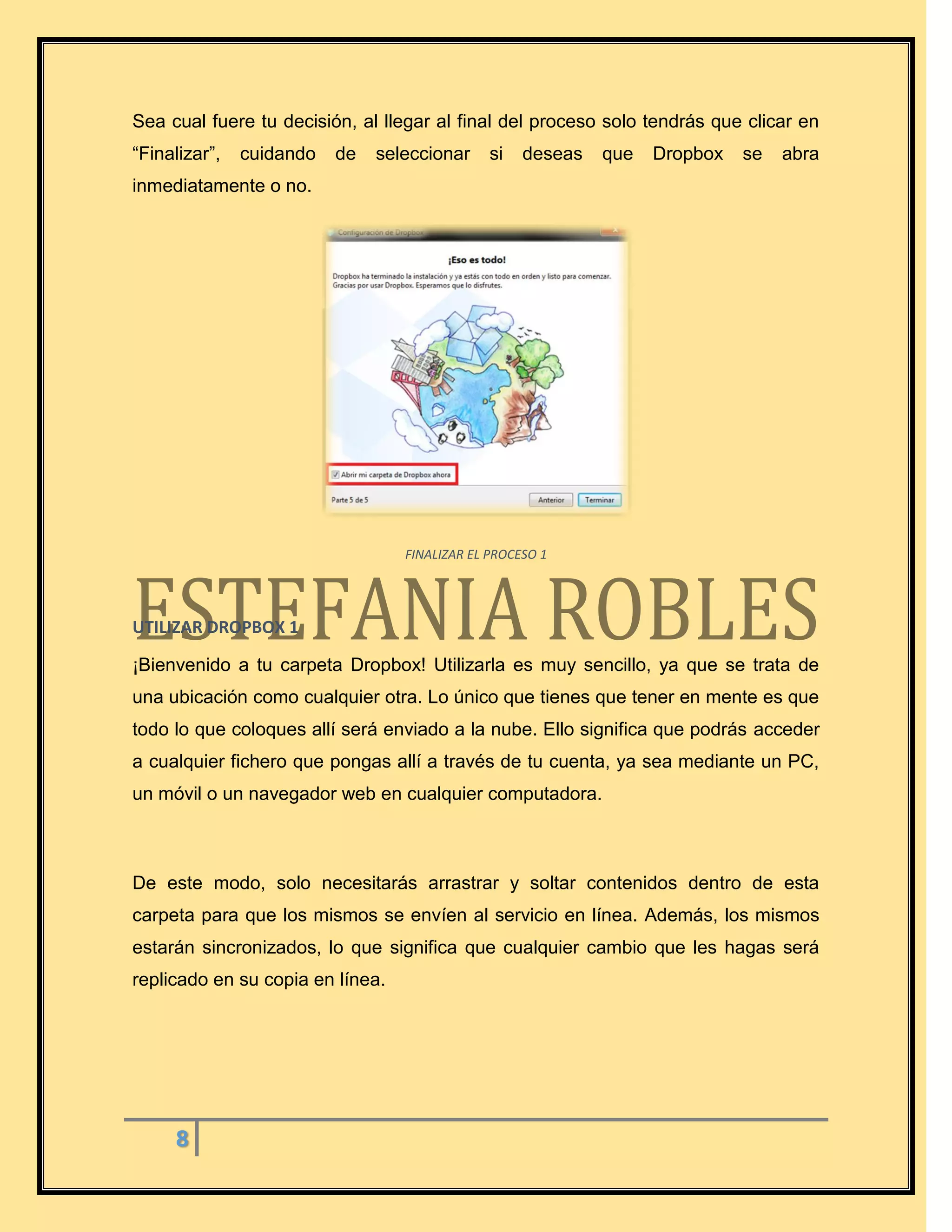 8
Sea cual fuere tu decisión, al llegar al final del proceso solo tendrás que clicar en
“Finalizar”, cuidando de seleccionar si deseas que Dropbox se abra
inmediatamente o no.
FINALIZAR EL PROCESO 1
UTILIZAR DROPBOX 1
¡Bienvenido a tu carpeta Dropbox! Utilizarla es muy sencillo, ya que se trata de
una ubicación como cualquier otra. Lo único que tienes que tener en mente es que
todo lo que coloques allí será enviado a la nube. Ello significa que podrás acceder
a cualquier fichero que pongas allí a través de tu cuenta, ya sea mediante un PC,
un móvil o un navegador web en cualquier computadora.
De este modo, solo necesitarás arrastrar y soltar contenidos dentro de esta
carpeta para que los mismos se envíen al servicio en línea. Además, los mismos
estarán sincronizados, lo que significa que cualquier cambio que les hagas será
replicado en su copia en línea.
 
