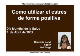 http://www.coachingparadirectivos.com



   Como utilizar el estrés
     de forma positiva
Día Mundial de la Salud
7 de Abril de 2009


                        Hermínia Gomà
                                Coach
                            Psicòloga

                  Hermínia Gomà – Coach y Psicóloga
 