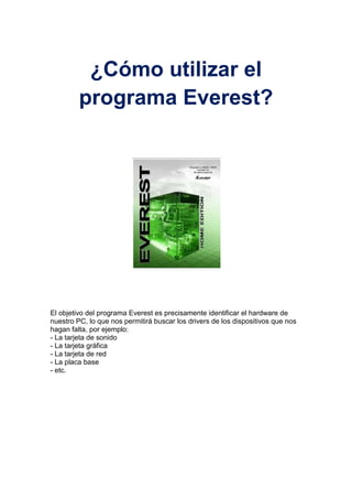 ¿Cómo utilizar el programa Everest?<br />El objetivo del programa Everest es precisamente identificar el hardware de nuestro PC, lo que nos permitirá buscar los drivers de los dispositivos que nos hagan falta, por ejemplo: - La tarjeta de sonido - La tarjeta gráfica - La tarjeta de red - La placa base - etc. <br />Aquí podemos: <br />Generar un informe para pegarlo en el foro de Drivers <br />Saber el nombre de cada dispositivo de hardware<br />Sugerencias: Para q sirve el everest<br />Generar un informe para pegarlo en el foro de Drivers<br />Everest nos permite generar un informe con la descripción de los dispositivos del hardware del PC, el que luego lo podemos pegar en un mensaje en el foro de Drivers para solicitar ayuda. Para ello hacemos clic en Informe <br />Aparecerá el asistente de informes, hacemos clic en Siguiente <br />Marcamos Páginas relativas al Hardware y hacemos clic en Siguiente <br />Marcamos Formato de texto simple, hacemos clic en Finalizar y esperamos que se genere el informe. <br />Una vez generado el informe lo copiamos al portapapeles y luego lo pegamos en nuestro mensaje en el foro de Drivers de Kioskea explicando nuestro problema.<br />325755-206375<br />Saber el nombre de cada dispositivo de hardware<br />Para saber que Placa base tenemos, hacemos clic al signo (+) o doble clic encima, aparecerá nuevamente Placa base, la seleccionamos, nos presenta sus características en la parte derecha de la pantalla, observa el recuadro rojo, es el nombre de la placa base. Nos servirá de mucho este dato cuando alguna tarjeta sea integrada y necesitemos sus drivers. Luego podemos buscar el driver en Kioskea. <br />26238999428<br />Para el Monitor, hacemos clic al signo (+) o doble clic encima, seleccionamos Video Windows o Video PCI/AGP, en este caso seleccionamos Video PCI/AGP, nos presenta el nombre de la tarjeta gráfica en la parte derecha (recuadro rojo). <br />En la parte izquierda encontramos la opción Multimedia, hacemos clic al signo (+) o doble clic encima, seleccionamos Audio PCI/PnP, nos presenta el nombre de la tarjeta sonido en la parte derecha (recuadro rojo). <br />En la parte izquierda encontramos la opción Red, hacemos clic al signo (+) o doble clic al nombre, seleccionamos Red de Windows, nos presenta el nombre de la tarjeta red y el nombre de la empresa en la parte derecha (recuadros rojo). <br />Hasta aquí, estos fueron los pasos para averiguar la descripción de cada uno de los dispositivos de nuestro hardware. Podemos tener todas las descripciones en una misma pantalla con la opción Ordenador, hacemos clic al signo (+) o doble clic encima, seleccionamos Resumen y visualizarás todo en la parte derecha de la pantalla. <br />
