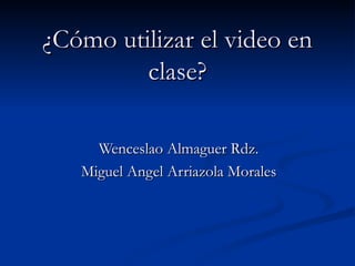 ¿Cómo utilizar el video en clase? Wenceslao Almaguer Rdz. Miguel Angel Arriazola Morales 