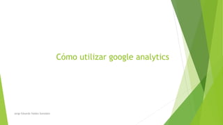 Cómo utilizar google analytics
Jorge Eduardo Valdez González
 