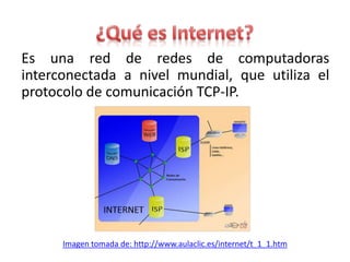 Es una red de redes de computadoras
interconectada a nivel mundial, que utiliza el
protocolo de comunicación TCP-IP.




      Imagen tomada de: http://www.aulaclic.es/internet/t_1_1.htm
 