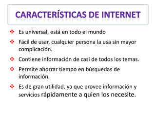  Es universal, está en todo el mundo
 Fácil de usar, cualquier persona la usa sin mayor
  complicación.
 Contiene información de casi de todos los temas.
 Permite ahorrar tiempo en búsquedas de
  información.
 Es de gran utilidad, ya que provee información y
  servicios rápidamente a quien los necesite.
 