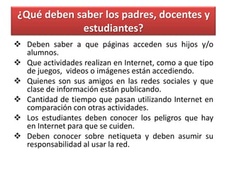 ¿Qué deben saber los padres, docentes y
             estudiantes?
 Deben saber a que páginas acceden sus hijos y/o
  alumnos.
 Que actividades realizan en Internet, como a que tipo
  de juegos, videos o imágenes están accediendo.
 Quienes son sus amigos en las redes sociales y que
  clase de información están publicando.
 Cantidad de tiempo que pasan utilizando Internet en
  comparación con otras actividades.
 Los estudiantes deben conocer los peligros que hay
  en Internet para que se cuiden.
 Deben conocer sobre netiqueta y deben asumir su
  responsabilidad al usar la red.
 