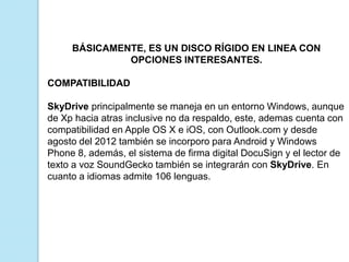 BÁSICAMENTE, ES UN DISCO RÍGIDO EN LINEA CON
OPCIONES INTERESANTES.
COMPATIBILIDAD
SkyDrive principalmente se maneja en un entorno Windows, aunque
de Xp hacia atras inclusive no da respaldo, este, ademas cuenta con
compatibilidad en Apple OS X e iOS, con Outlook.com y desde
agosto del 2012 también se incorporo para Android y Windows
Phone 8, además, el sistema de firma digital DocuSign y el lector de
texto a voz SoundGecko también se integrarán con SkyDrive. En
cuanto a idiomas admite 106 lenguas.

 