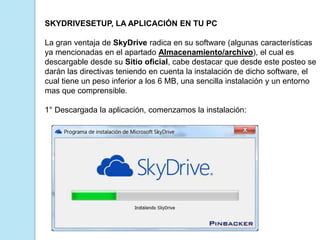 SKYDRIVESETUP, LA APLICACIÓN EN TU PC
La gran ventaja de SkyDrive radica en su software (algunas características
ya mencionadas en el apartado Almacenamiento/archivo), el cual es
descargable desde su Sitio oficial, cabe destacar que desde este posteo se
darán las directivas teniendo en cuenta la instalación de dicho software, el
cual tiene un peso inferior a los 6 MB, una sencilla instalación y un entorno
mas que comprensible.
1° Descargada la aplicación, comenzamos la instalación:

 