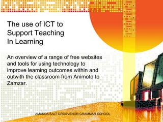 AMANDA SALT GROSVENOR GRAMMAR SCHOOL     The use of ICT to Support Teaching In Learning An overview of a range of free websites and tools for using technology to improve learning outcomes within and outwith the classroom from Animoto to Zamzar.  
