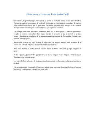 Cómo vencer la resaca, por Paola Karina Fagill


Obviamente, la primera regla para vencer la resaca es no beber como un/una desesperado/a.
Pero ese consejo es como aquel de no tirarle los tejos a un compañero o compañera de trabajo:
todos están de acuerdo en que es muy sabio y prudente y sensato pero muy pocos lo cumplen.
Así que vamos con otros para cuando el pecado ya haya sido cometido.

Un consejo para antes de tomar: aliméntate pero usa tu buen juicio. Comidas grasientas o
pesadas no son recomendables. Pero papas cocidas sí, ayudarán a que el alcohol se te trepe
menos y disminuirán los efectos de la resaca por su alto contenido de flavonoides. En todo caso,
comidas sanas y ligeras.

No mezcles, ésta es una regla de oro. Si empezaste con sangría, sangría toda la noche. Si lo
hiciste con cerveza, cerveza y así sucesivamente. No mezcles.

Bebe agua durante la fiesta, reunión social o noche de farra. Entre copa y copa, un poco de
agua.

Al día siguiente, por increíble que parezca, no existe ninguna receta mágica contra la resaca.
Hidrátate, bebe bastante agua.

Los jugos de fruta y la miel de abeja, por su alto contenido en fructosa, ayudan a metabolizar el
alcohol.

Un suplemento de vitamina b-12 tampoco viene nada mal, una alimentación ligera, bastante
descanso y a ser buenitos y no hacerlo más, ¿eh?
 