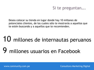 Si te preguntan….
Desea colocar su tienda en lugar donde hay 10 millones de
potenciales clientes, de los cuales sólo te mostrarás a aquellos que
te estén buscando y a aquellos que te recomienden.
9 millones usuarios en Facebook
www.community.com.pe Consultora Marketing Digital
10 millones de internautas peruanos
 