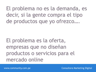 www.community.com.pe Consultora Marketing Digital
El problema no es la demanda, es
decir, si la gente compra el tipo
de productos que yo ofrezco….
El problema es la oferta,
empresas que no diseñan
productos o servicios para el
mercado online
 
