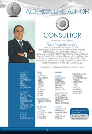 9
Álvaro Diego Arismendy V.
Gerente y propietario de la empresa Consultor.
Ha evaluado y entrenado a más de 15.000 asesores en el país.
Ing Químico (U. Nal), Gerencia de Ventas (EAFIT)
Consultoría y Formación (CEIPA), Organizational Analysis (Stanford
University), Mind, Brain, Health and Education (Harvard University)
Educación Experiencial y Andragogía (FORMACTIVA LTDA.)
Ha publicado artículos en la revista TIEMPO DE MERCADEO y
dictado conferencias en el tema para ASOMERCADEO.
Ha entrenado y evaluado a vendedores de empresas como:
AUTOMOTRIZ
-CITOREN
-CHEVROLET
-AUTOLARTE
-AYURÁ MOTOR
-AKT
-MAZDA
-SOMERAUTO
-AUTOMONTAÑA
ALIMENTOS
-EL ASTOR
-TACOS & BBQ
-PIZZADOBLEPIZZA
-L’STRADA
-CARNICERÍA LOS
LÓPEZ
-JUAN DAVID HOYOS
DISTRIBUCIONES
-COLANTA
EDUCATIVAS
-U. DEL VALLE
-U. EAFIT
-ALIANZAFRANCESA
MODA
-LEVI’S
-CHEVIGNON
-FRUTA FRESCA
-TANIA
-TOUCHE
-BIANCHI
-ADRIZZA
-ORVA
-STUDIO 54
-EVERFIT
-KARIBIK
-KLARIS
PROPIEDAD RAIZ
-CONINSAYRAMÓNH
-PSI
FINANCIERAS
-BBVA
-COLPATRIA
-COOPERATIVA BELÉN
-COTRAFA
-CREARCOOP
-COTRAMED
-COOFINEP
CENTROS
COMERCIALES
-SANDIEGO
-CAMINO REAL
-PUNTO CLAVE
-MAYORCA
-UNIVENTAS
-SAN NICOLÁS
AGENCIAS DE VIAJE
-OVER A FONDO
-VIAJES UNIVERSO
-VIAJES TERRANOVA
-LATINTURS
-ALMAR CAPURGANÁ
CAJAS DE
COMPENSACIÓN
-COMFENALCO
-COMFAMILIARES
CALDAS
-COMFAMILIAR
RISARALDA
OTRAS CATEGORÍAS
-DISTRIHOGAR
-ÓPTICA SANTA LUCÍA
-PINTUCO
-ATMÓSFERAS
-HACEB
-FÁJATE
-RAMBLER
-ALKOMPRAR
-FÚTBOL ÉLITE
-ENTRE OTROS...
¡Enseñamos cómo
ganar más!
Tel: (4) 444 77 45
www.consultor.com.co
ACERCA DEL AUTOR
 