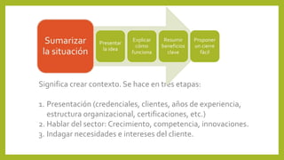 Significa crear contexto. Se hace en tres etapas: 
1. Presentación (credenciales, clientes, años de experiencia, 
estructura organizacional, certificaciones, etc.) 
2. Hablar del sector: Crecimiento, competencia, innovaciones. 
3. Indagar necesidades e intereses del cliente. 
 