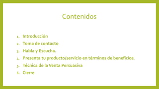 Contenidos 
1. Introducción 
2. Toma de contacto 
3. Habla y Escucha. 
4. Presenta tu producto/servicio en términos de beneficios. 
5. Técnica de la Venta Persuasiva 
6. Cierre 
 