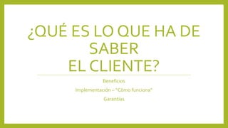 ¿QUÉ ES LO QUE HA DE 
SABER 
EL CLIENTE? 
Beneficios 
Implementación – “Cómo funciona” 
Garantías 
 