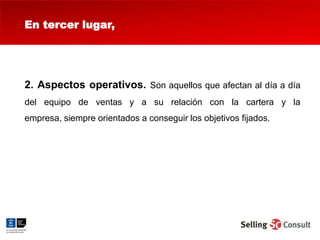 En tercer lugar,




2. Aspectos operativos. Son aquellos que afectan al día a día
del equipo de ventas y a su relación con la cartera y la
empresa, siempre orientados a conseguir los objetivos fijados.
 