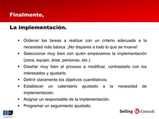 Finalmente,

La implementación.

   Ordenar las tareas a realizar con un criterio adecuado a la
     necesidad más básica. ¡No dispares a todo lo que se mueve!
   Seleccionar muy bien con quién empezamos la implementación
     (zona, equipo, área, personas, etc.).
   Diseñar muy bien el proceso a modificar, contrastarlo con los
     interesados y ajustarlo.
   Definir claramente los objetivos cuantitativos.
   Establecer    un   calendario    ajustado   a     la   necesidad   de
     implementación.
   Asignar un responsable de la implementación.
   Programar un seguimiento ajustado.
 