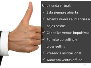 28
Una tienda virtual:
 Está siempre abierta
 Alcanza nuevas audiencias a
bajos costos
 Capitaliza ventas impulsivas
 Permite up-selling y
cross-selling
 Presencia institucional
 Aumenta ventas offline
 