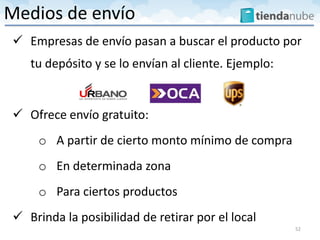  Empresas de envío pasan a buscar el producto por
tu depósito y se lo envían al cliente. Ejemplo:
 Ofrece envío gratuito:
o A partir de cierto monto mínimo de compra
o En determinada zona
o Para ciertos productos
 Brinda la posibilidad de retirar por el local
52
Medios de envío
 