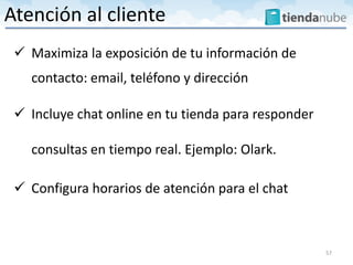  Maximiza la exposición de tu información de
contacto: email, teléfono y dirección
 Incluye chat online en tu tienda para responder
consultas en tiempo real. Ejemplo: Olark.
 Configura horarios de atención para el chat
57
Atención al cliente
 