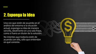 2. Exponga la Idea
Una vez que estén de acuerdo en el
análisis del entorno o la situación
actual, exponga su idea de manera
sencilla, idealmente en una sola frase,
como si fuera un titular de la solución.
No intentes que todavía estén de
acuerdo con ella, sólo que entiendan
en qué consiste.
 