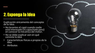 2. Exponga la Idea
Explicación únicamente del concepto
de la Idea.
• No levantes el capó cuando nadie
está interesado (ni capacitado para)
en conocer la mecánica del motor.
• No se debe explicar aún en qué
consiste la idea
• Características físicas o propias de la
idea
• Atributos
 