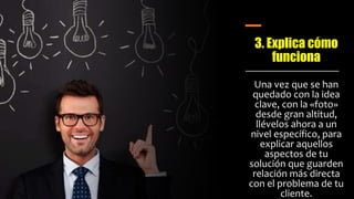 3. Explica cómo
funciona
Una vez que se han
quedado con la idea
clave, con la «foto»
desde gran altitud,
llévelos ahora a un
nivel específico, para
explicar aquellos
aspectos de tu
solución que guarden
relación más directa
con el problema de tu
cliente.
 