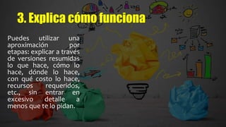 3. Explica cómo funciona
Puedes utilizar una
aproximación por
etapas: explicar a través
de versiones resumidas
lo que hace, cómo lo
hace, dónde lo hace,
con qué costo lo hace,
recursos requeridos,
etc., sin entrar en
excesivo detalle a
menos que te lo pidan.
 