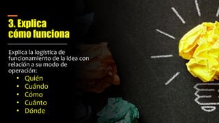 3. Explica
cómo funciona
Explica la logística de
funcionamiento de la idea con
relación a su modo de
operación:
• Quién
• Cuándo
• Cómo
• Cuánto
• Dónde
 