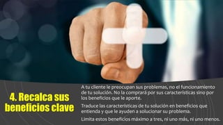 4. Recalca sus
beneficios clave
A tu cliente le preocupan sus problemas, no el funcionamiento
de tu solución. No la comprará por sus características sino por
los beneficios que le aporte.
Traduce las características de tu solución en beneficios que
entienda y que le ayuden a solucionar su problema.
Limita estos beneficios máximo a tres, ni uno más, ni uno menos.
 