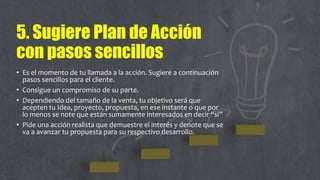 5. Sugiere Plan de Acción
con pasos sencillos
• Es el momento de tu llamada a la acción. Sugiere a continuación
pasos sencillos para el cliente.
• Consigue un compromiso de su parte.
• Dependiendo del tamaño de la venta, tu objetivo será que
acepten tu Idea, proyecto, propuesta, en ese instante o que por
lo menos se note que están sumamente interesados en decir “si”
• Pide una acción realista que demuestre el interés y denote que se
va a avanzar tu propuesta para su respectivo desarrollo.
 