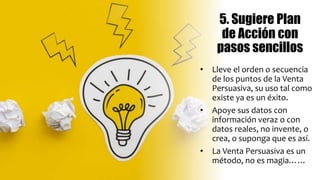 5. Sugiere Plan
de Acción con
pasos sencillos
• Lleve el orden o secuencia
de los puntos de la Venta
Persuasiva, su uso tal como
existe ya es un éxito.
• Apoye sus datos con
información veraz o con
datos reales, no invente, o
crea, o suponga que es así.
• La Venta Persuasiva es un
método, no es magia……
 