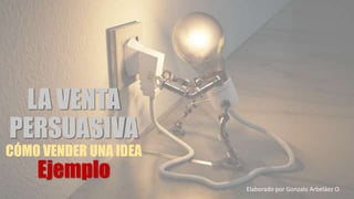 LA VENTA
PERSUASIVA
CÓMO VENDER UNA IDEA
Ejemplo
Elaborado por Gonzalo Arbeláez O.
 