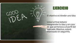 EJERCICIO
El objetivo es Vender una Idea
Usted al final deberá
comprender la Idea y en caso
de que pertenezca al perfil del
Mercado Objetivo, estará
interesado en adquirirla.
 