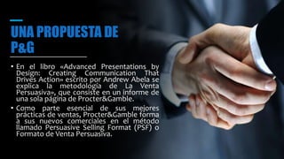 UNA PROPUESTA DE
P&G
• En el libro «Advanced Presentations by
Design: Creating Communication That
Drives Action» escrito por Andrew Abela se
explica la metodología de La Venta
Persuasiva», que consiste en un informe de
una sola página de Procter&Gamble.
• Como parte esencial de sus mejores
prácticas de ventas, Procter&Gamble forma
a sus nuevos comerciales en el método
llamado Persuasive Selling Format (PSF) o
Formato de Venta Persuasiva.
 