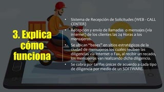3. Explica
cómo
funciona
• Sistema de Recepción de Solicitudes (WEB - CALL
CENTER)
• Recepción y envío de llamadas o mensajes (vía
internet) de los clientes las 24 Horas a los
mensajeros.
• Se ubican “bases” en sitios estratégicos de la
ciudad de mensajeros los cuales reciben las
diligencias vía Internet o Fax, al recibir un recado,
los mensajeros van realizando dicha diligencia.
• Se cobra por tarifas únicas de acuerdo a cada tipo
de diligencia por medio de un SOFTWARE.
 