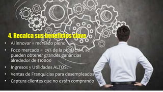 • Al innovar = mercado pleno
• Foco mercado = 25% de la población, se
pueden obtener grandes ganancias
alrededor de $10000
• Ingresos y Utilidades ALTOS.
• Ventas de Franquicias para desempleados
• Captura clientes que no están comprando
4. Recalca sus beneficios clave
 